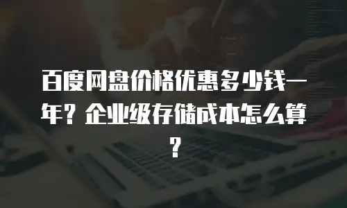 百度网盘价格优惠多少钱一年？企业级存储成本怎么算？