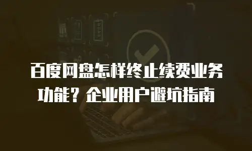 百度网盘怎样终止续费业务功能？企业用户避坑指南