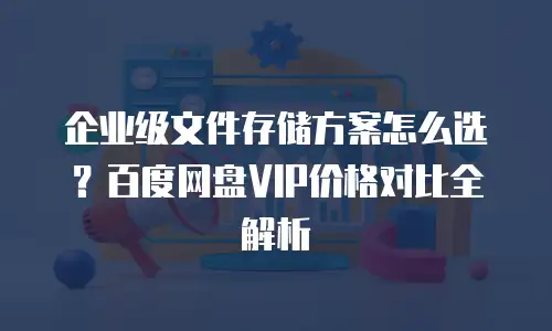 企业级文件存储方案怎么选？百度网盘VIP价格对比全解析
