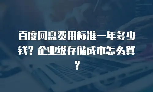 百度网盘费用标准一年多少钱？企业级存储成本怎么算？