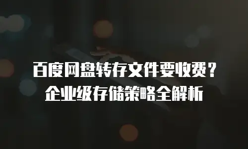 百度网盘转存文件要收费？企业级存储策略全解析