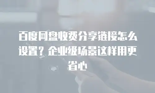 百度网盘收费分享链接怎么设置？企业级场景这样用更省心