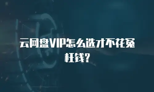 云网盘VIP怎么选才不花冤枉钱？
