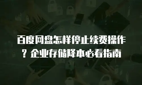 百度网盘怎样停止续费操作？企业存储降本必看指南