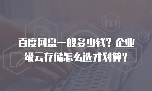 百度网盘一般多少钱？企业级云存储怎么选才划算？