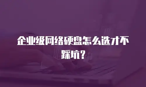 企业级网络硬盘怎么选才不踩坑？