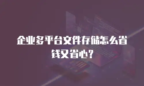 企业多平台文件存储怎么省钱又省心？