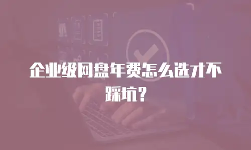 企业级网盘年费怎么选才不踩坑？