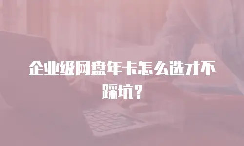 企业级网盘年卡怎么选才不踩坑？