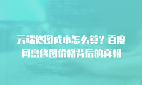云端修图成本怎么算？百度网盘修图价格背后的真相
