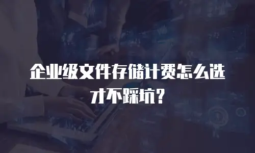 企业级文件存储计费怎么选才不踩坑？