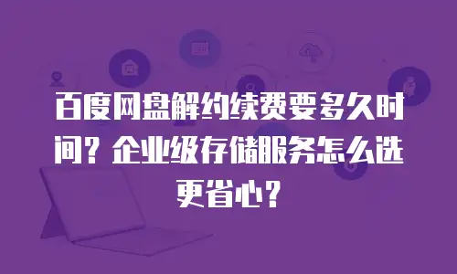 百度网盘解约续费要多久时间？企业级存储服务怎么选更省心？