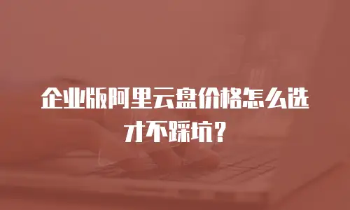 企业版阿里云盘价格怎么选才不踩坑？