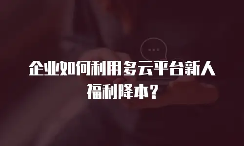 企业如何利用多云平台新人福利降本？