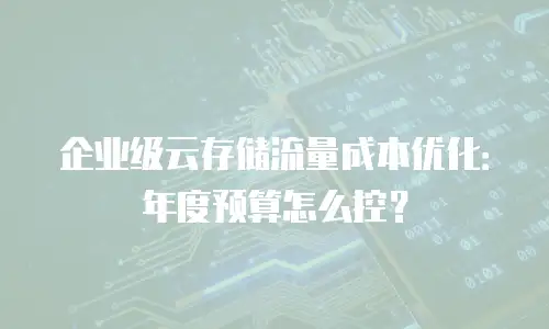 企业级云存储流量成本优化：年度预算怎么控？