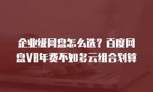 企业级网盘怎么选？百度网盘V8年费不如多云组合划算