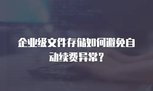 企业级文件存储如何避免自动续费异常？