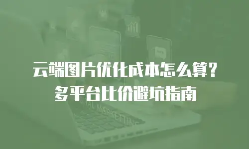 云端图片优化成本怎么算？多平台比价避坑指南