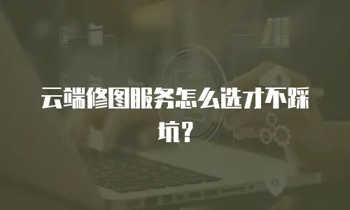 云端修图服务怎么选才不踩坑？