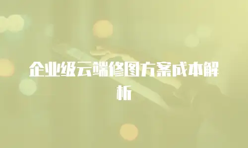 企业级云端修图方案成本解析