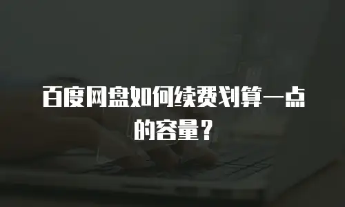 百度网盘如何续费划算一点的容量？