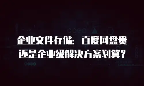 企业文件存储：百度网盘贵还是企业级解决方案划算？
