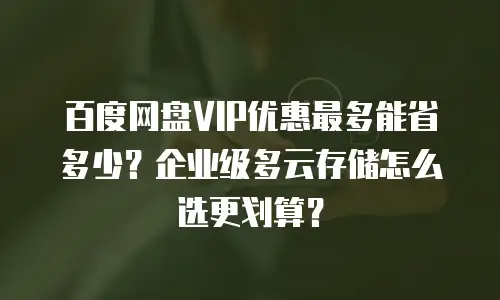 百度网盘VIP优惠最多能省多少？企业级多云存储怎么选更划算？