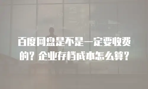 百度网盘是不是一定要收费的？企业存档成本怎么算？