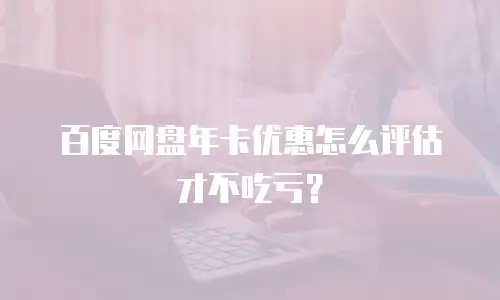 百度网盘年卡优惠怎么评估才不吃亏？