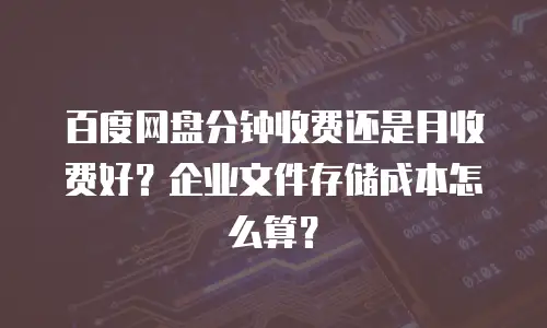 百度网盘分钟收费还是月收费好？企业文件存储成本怎么算？