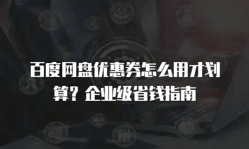 百度网盘优惠券怎么用才划算？企业级省钱指南