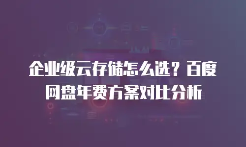 企业级云存储怎么选？百度网盘年费方案对比分析