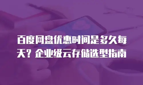 百度网盘优惠时间是多久每天？企业级云存储选型指南