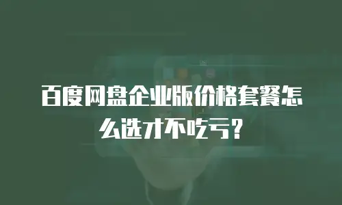 百度网盘企业版价格套餐怎么选才不吃亏？