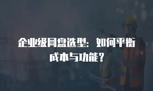 企业级网盘选型：如何平衡成本与功能？