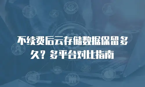 不续费后云存储数据保留多久？多平台对比指南
