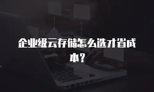 企业级云存储怎么选才省成本？