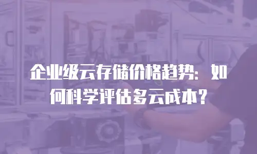企业级云存储价格趋势：如何科学评估多云成本？