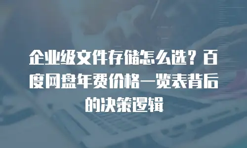 企业级文件存储怎么选？百度网盘年费价格一览表背后的决策逻辑
