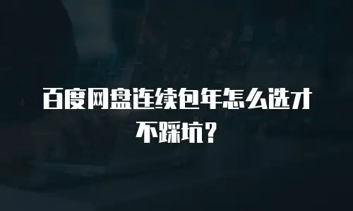百度网盘连续包年怎么选才不踩坑？