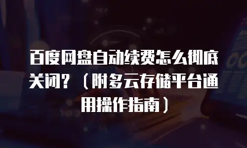 百度网盘自动续费怎么彻底关闭？（附多云存储平台通用操作指南）