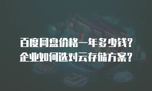 百度网盘价格一年多少钱？企业如何选对云存储方案？