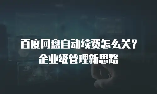 百度网盘自动续费怎么关？企业级管理新思路