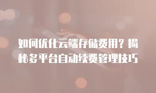 如何优化云端存储费用？揭秘多平台自动续费管理技巧