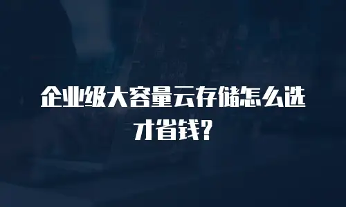 企业级大容量云存储怎么选才省钱？