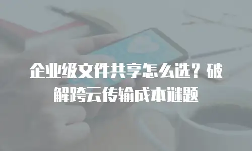 企业级文件共享怎么选？破解跨云传输成本谜题