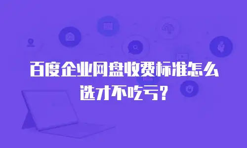 百度企业网盘收费标准怎么选才不吃亏？