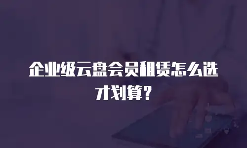 企业级云盘会员租赁怎么选才划算？