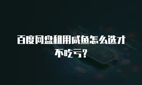 百度网盘租用咸鱼怎么选才不吃亏？