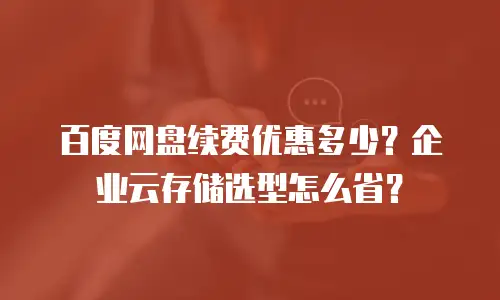 百度网盘续费优惠多少？企业云存储选型怎么省？